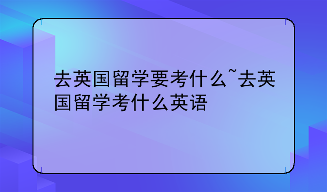 去英国留学要考什么~去英国留学考什么英语