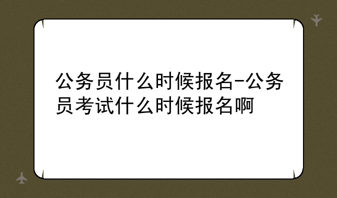 公务员什么时候报名-公务员考试什么时候报名啊