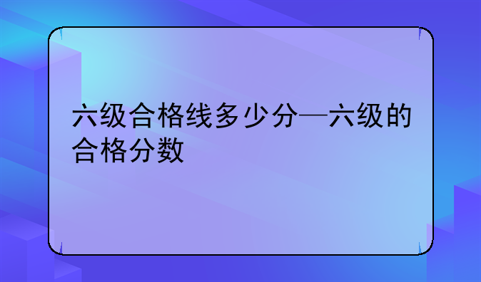 六级合格线多少分—六级的合格分数