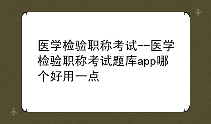 医学检验职称考试--医学检验职称考试题库app哪个好用一点