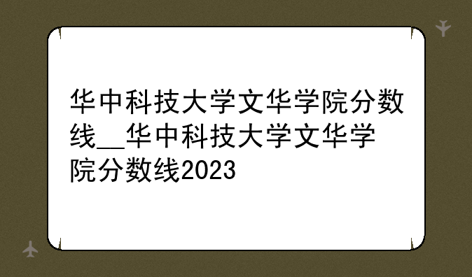 华中科技大学文华学院分数线__华中科技大学文华学院分数线2023