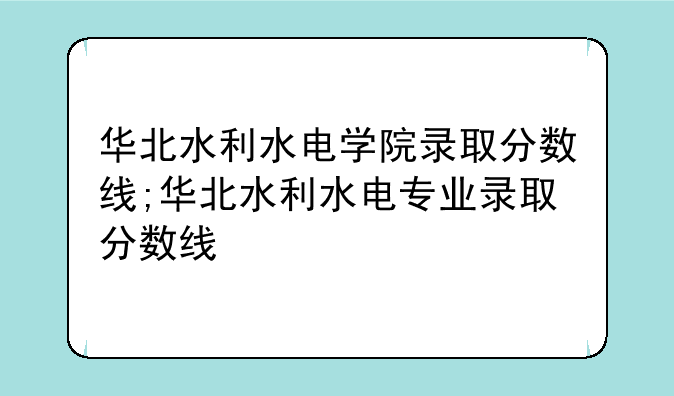 华北水利水电学院录取分数线;华北水利水电专业录取分数线